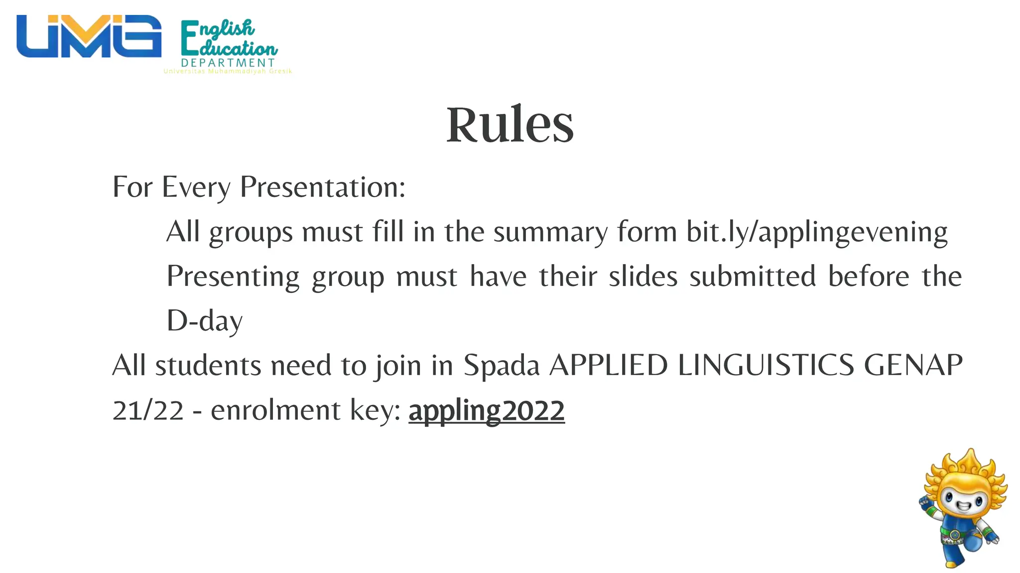 For Every Presentation:
All groups must fill in the summary form bit.ly/applingevening
Presenting group must have their slides submitted before the
D-day
All students need to join in Spada APPLIED LINGUISTICS GENAP
21/22 - enrolment key: appling2022
 