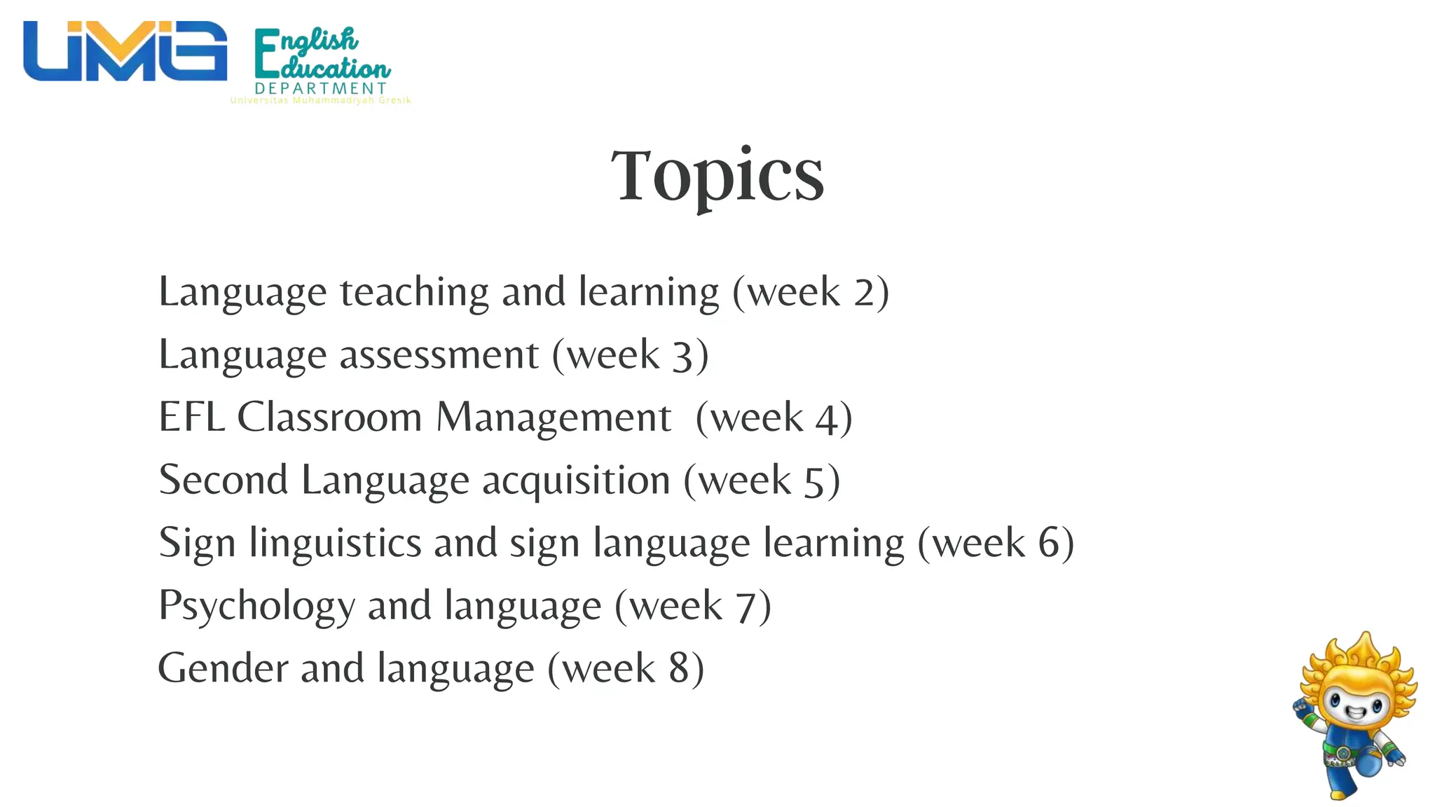 Language teaching and learning (week 2)
Language assessment (week 3)
EFL Classroom Management (week 4)
Second Language acquisition (week 5)
Sign linguistics and sign language learning (week 6)
Psychology and language (week 7)
Gender and language (week 8)
 