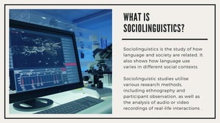 WHAT IS
SOCIOLINGUISTICS?
Sociolinguistics is the study of how
language and society are related. It
also shows how language use
varies in different social contexts.
Sociolinguistic studies utilise
various research methods,
including ethnography and
participant observation, as well as
the analysis of audio or video
recordings of real-life interactions .
 