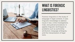 WHAT IS FORENSIC
LINGUISTICS?
Forensic linguistics is the study of
language in legal contexts. It uses
linguistic knowledge to address
issues in law, crime investigations,
trials, and judicial procedures. It
applies linguistic techniques to
problems such as authorship
attribution, language ambiguity,
and the interpretation of legal
texts.
 