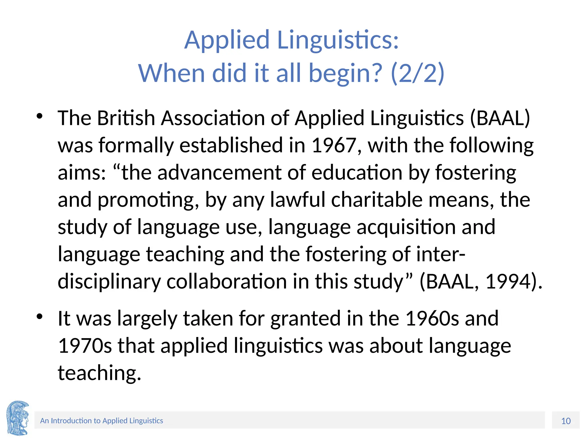 10
An Introduction to Applied Linguistics
Applied Linguistics:
When did it all begin? (2/2)
• The British Association of Applied Linguistics (BAAL)
was formally established in 1967, with the following
aims: “the advancement of education by fostering
and promoting, by any lawful charitable means, the
study of language use, language acquisition and
language teaching and the fostering of inter-
disciplinary collaboration in this study” (BAAL, 1994).
• It was largely taken for granted in the 1960s and
1970s that applied linguistics was about language
teaching.
 