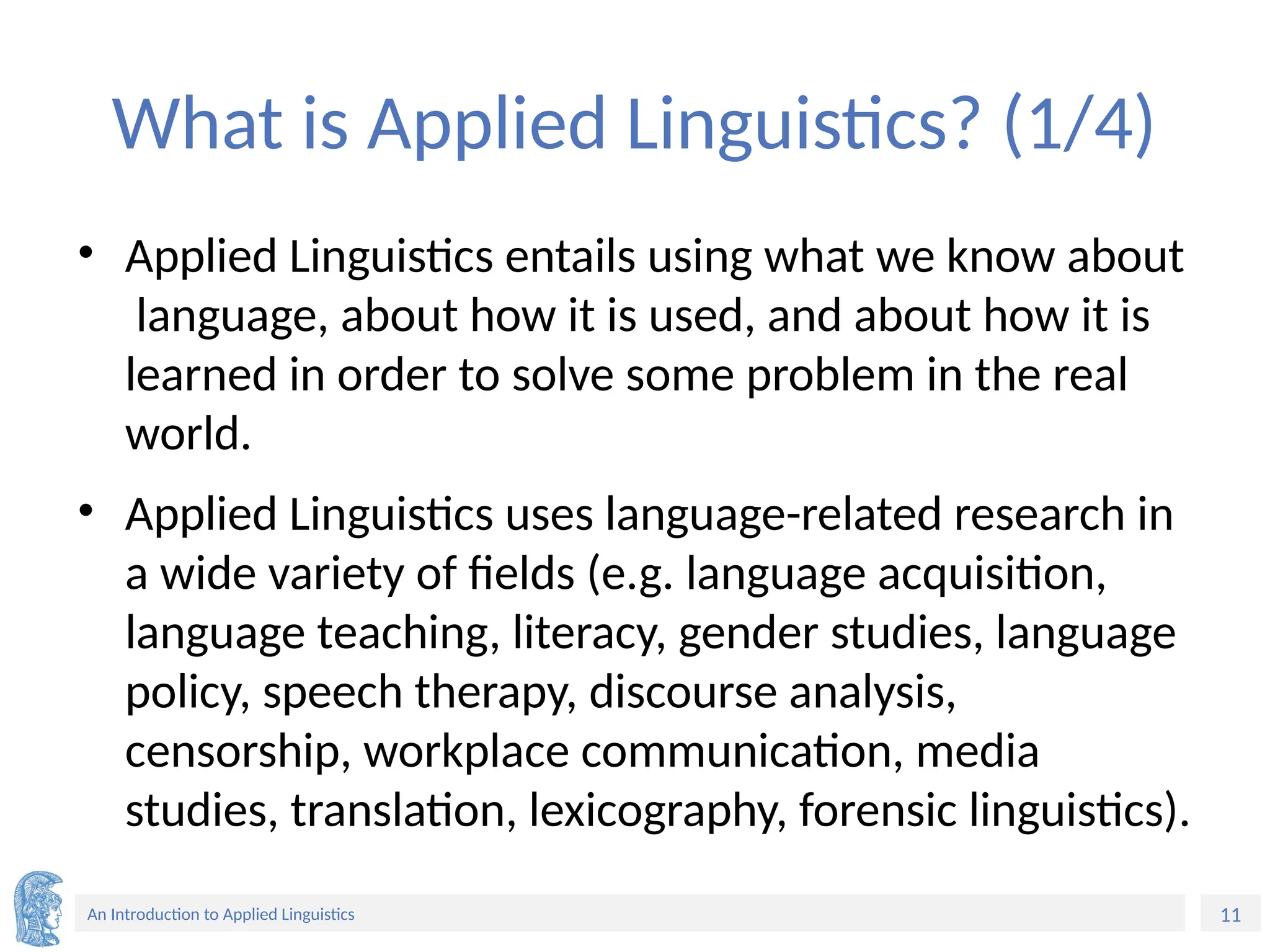 11
An Introduction to Applied Linguistics
What is Applied Linguistics? (1/4)
• Applied Linguistics entails using what we know about
language, about how it is used, and about how it is
learned in order to solve some problem in the real
world.
• Applied Linguistics uses language-related research in
a wide variety of fields (e.g. language acquisition,
language teaching, literacy, gender studies, language
policy, speech therapy, discourse analysis,
censorship, workplace communication, media
studies, translation, lexicography, forensic linguistics).
 