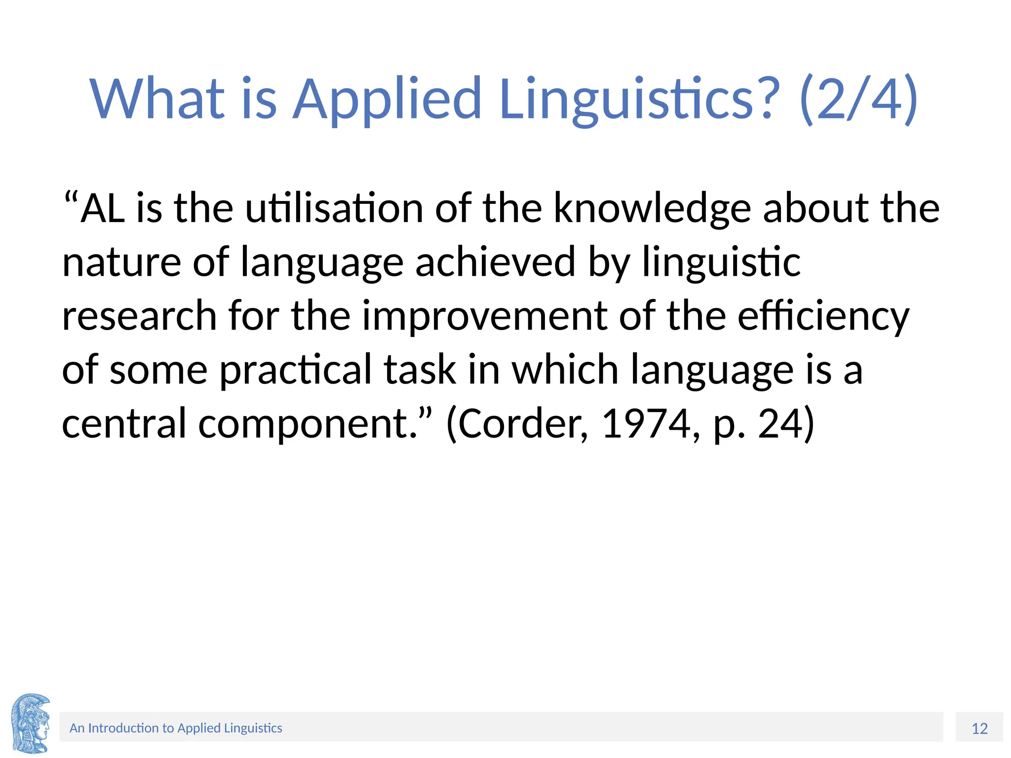 12
An Introduction to Applied Linguistics
What is Applied Linguistics? (2/4)
“AL is the utilisation of the knowledge about the
nature of language achieved by linguistic
research for the improvement of the efficiency
of some practical task in which language is a
central component.” (Corder, 1974, p. 24)
 
