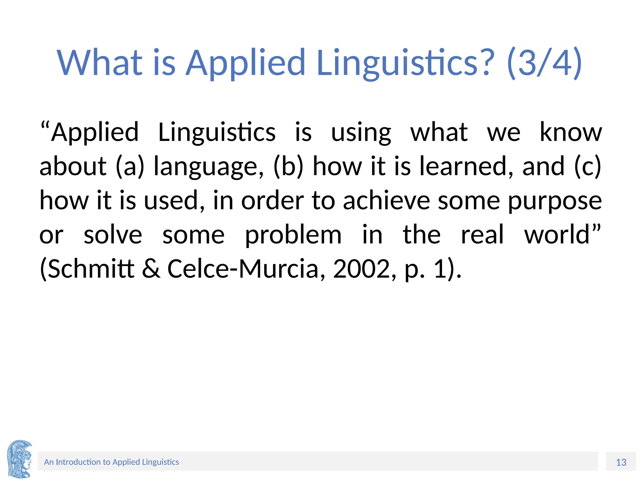 13
An Introduction to Applied Linguistics
What is Applied Linguistics? (3/4)
“Applied Linguistics is using what we know
about (a) language, (b) how it is learned, and (c)
how it is used, in order to achieve some purpose
or solve some problem in the real world”
(Schmitt & Celce-Murcia, 2002, p. 1).
 