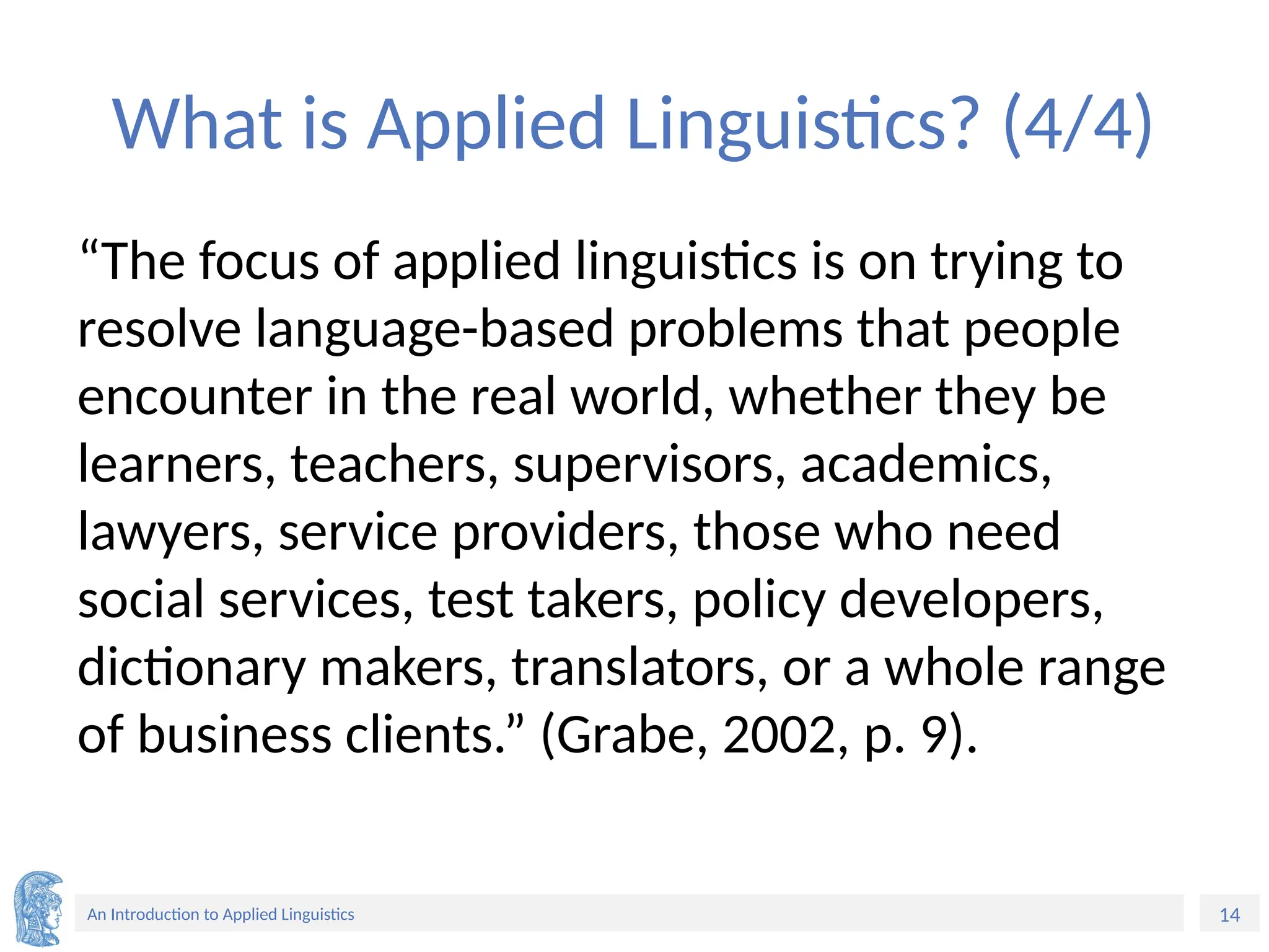 14
An Introduction to Applied Linguistics
What is Applied Linguistics? (4/4)
“The focus of applied linguistics is on trying to
resolve language-based problems that people
encounter in the real world, whether they be
learners, teachers, supervisors, academics,
lawyers, service providers, those who need
social services, test takers, policy developers,
dictionary makers, translators, or a whole range
of business clients.” (Grabe, 2002, p. 9).
 
