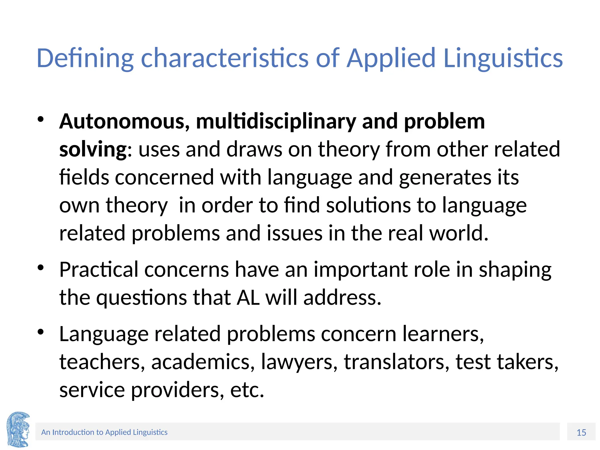 15
An Introduction to Applied Linguistics
Defining characteristics of Applied Linguistics
• Autonomous, multidisciplinary and problem
solving: uses and draws on theory from other related
fields concerned with language and generates its
own theory in order to find solutions to language
related problems and issues in the real world.
• Practical concerns have an important role in shaping
the questions that AL will address.
• Language related problems concern learners,
teachers, academics, lawyers, translators, test takers,
service providers, etc.
 