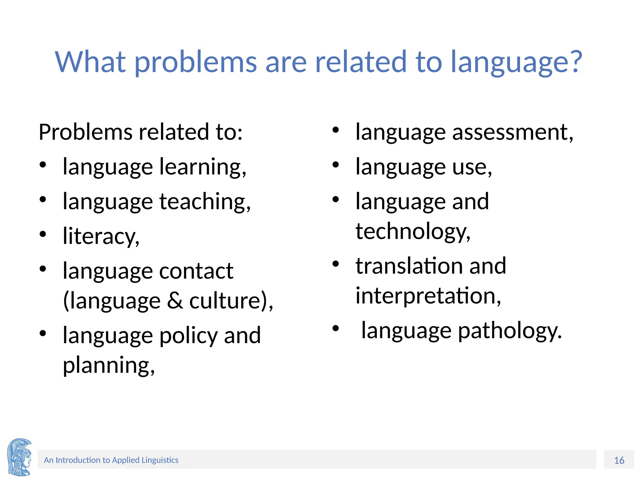 16
An Introduction to Applied Linguistics
What problems are related to language?
Problems related to:
• language learning,
• language teaching,
• literacy,
• language contact
(language & culture),
• language policy and
planning,
• language assessment,
• language use,
• language and
technology,
• translation and
interpretation,
• language pathology.
 