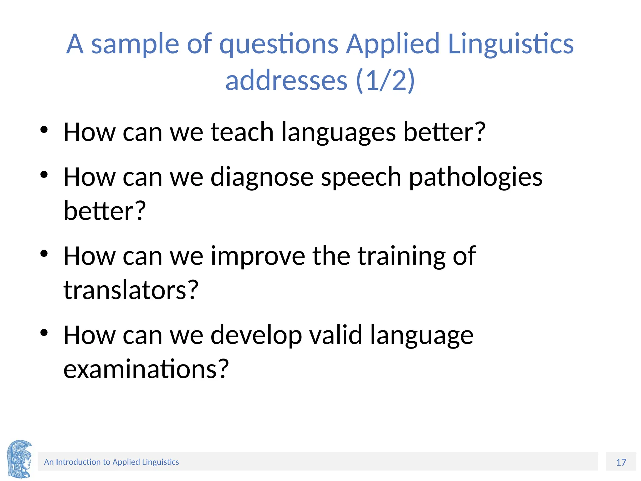 17
An Introduction to Applied Linguistics
A sample of questions Applied Linguistics
addresses (1/2)
• How can we teach languages better?
• How can we diagnose speech pathologies
better?
• How can we improve the training of
translators?
• How can we develop valid language
examinations?
 