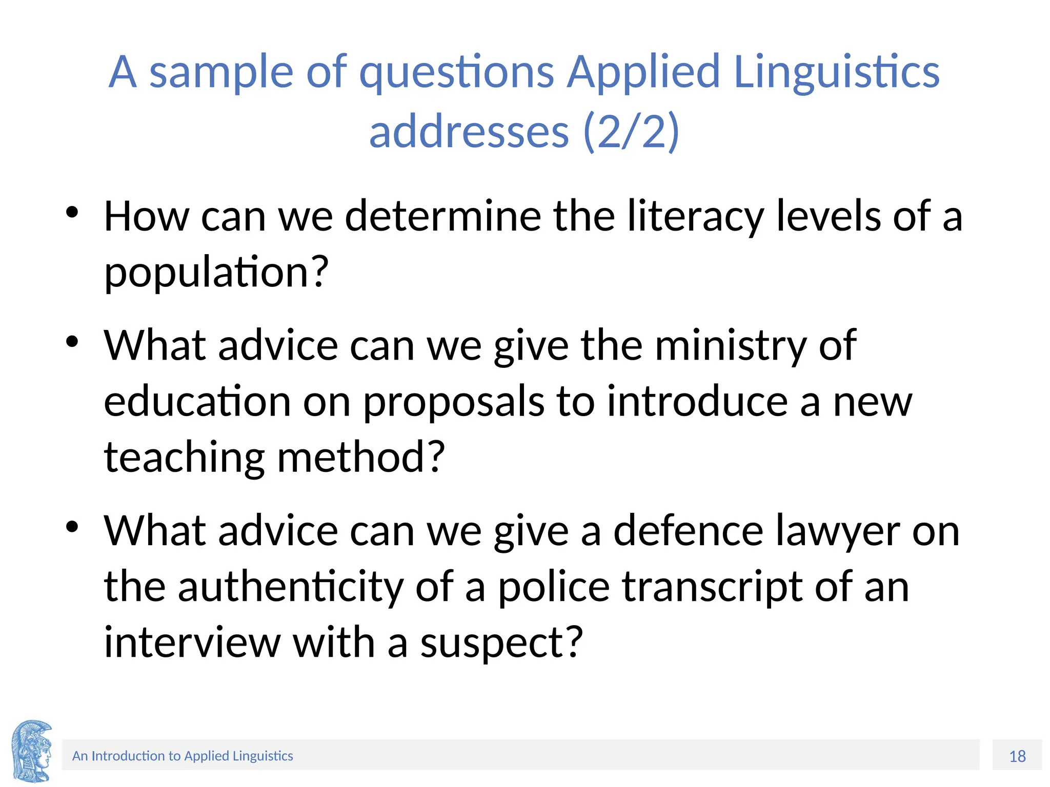 18
An Introduction to Applied Linguistics
A sample of questions Applied Linguistics
addresses (2/2)
• How can we determine the literacy levels of a
population?
• What advice can we give the ministry of
education on proposals to introduce a new
teaching method?
• What advice can we give a defence lawyer on
the authenticity of a police transcript of an
interview with a suspect?
 
