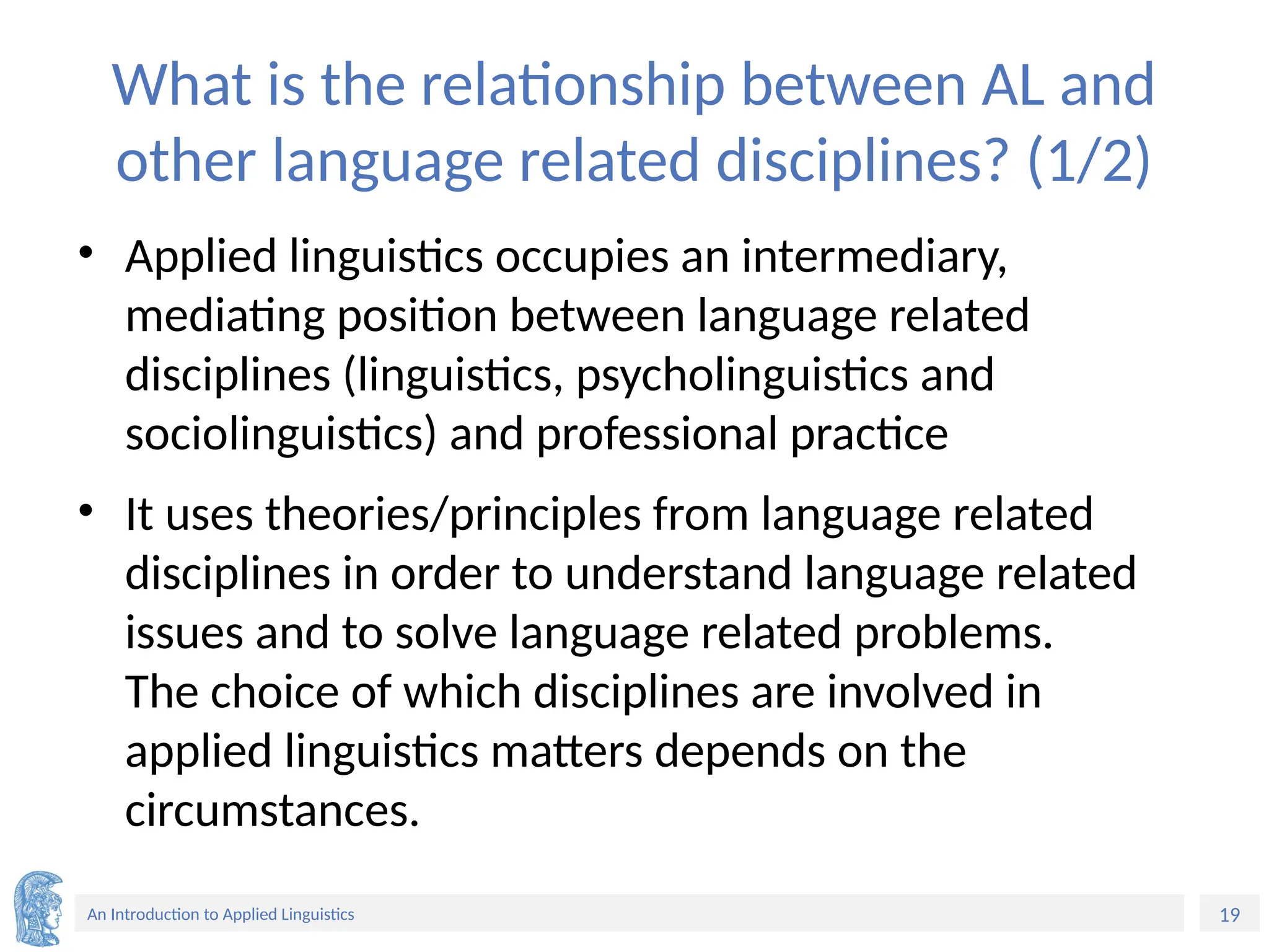 19
An Introduction to Applied Linguistics
What is the relationship between AL and
other language related disciplines? (1/2)
• Applied linguistics occupies an intermediary,
mediating position between language related
disciplines (linguistics, psycholinguistics and
sociolinguistics) and professional practice
• It uses theories/principles from language related
disciplines in order to understand language related
issues and to solve language related problems.
The choice of which disciplines are involved in
applied linguistics matters depends on the
circumstances.
 