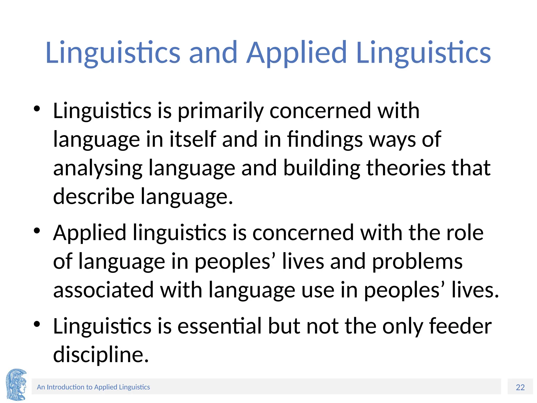 22
An Introduction to Applied Linguistics
Linguistics and Applied Linguistics
• Linguistics is primarily concerned with
language in itself and in findings ways of
analysing language and building theories that
describe language.
• Applied linguistics is concerned with the role
of language in peoples’ lives and problems
associated with language use in peoples’ lives.
• Linguistics is essential but not the only feeder
discipline.
 