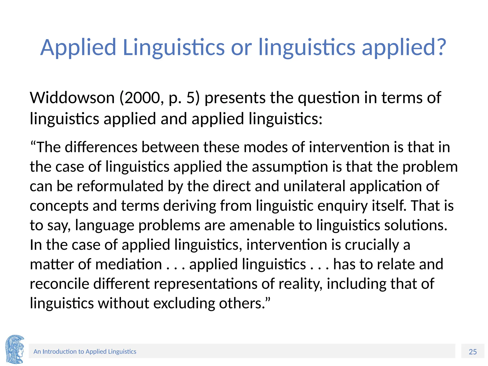 25
An Introduction to Applied Linguistics
Applied Linguistics or linguistics applied?
Widdowson (2000, p. 5) presents the question in terms of
linguistics applied and applied linguistics:
“The differences between these modes of intervention is that in
the case of linguistics applied the assumption is that the problem
can be reformulated by the direct and unilateral application of
concepts and terms deriving from linguistic enquiry itself. That is
to say, language problems are amenable to linguistics solutions.
In the case of applied linguistics, intervention is crucially a
matter of mediation . . . applied linguistics . . . has to relate and
reconcile different representations of reality, including that of
linguistics without excluding others.”
 