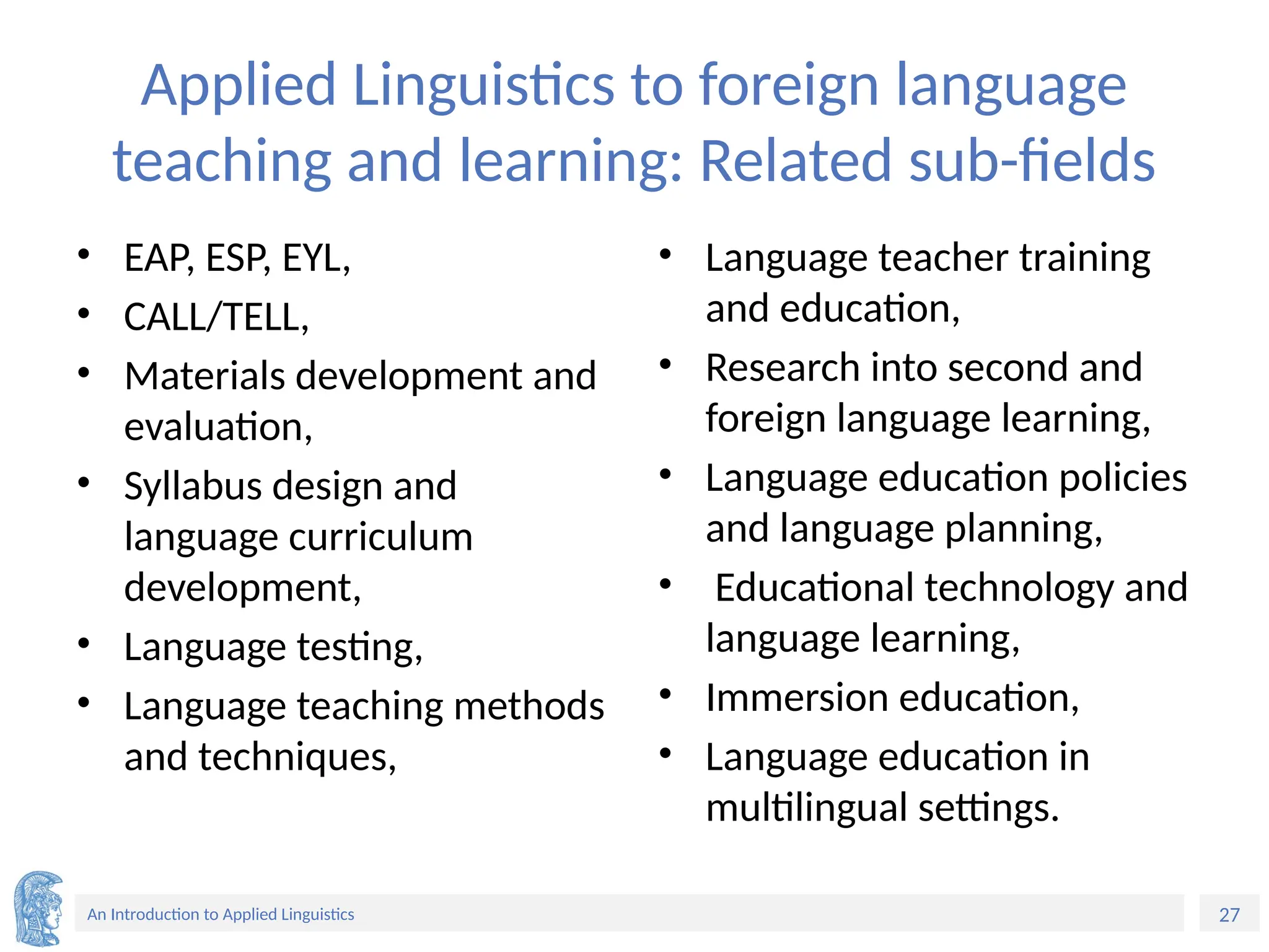 27
An Introduction to Applied Linguistics
Applied Linguistics to foreign language
teaching and learning: Related sub-fields
• EAP, ESP, EYL,
• CALL/TELL,
• Materials development and
evaluation,
• Syllabus design and
language curriculum
development,
• Language testing,
• Language teaching methods
and techniques,
• Language teacher training
and education,
• Research into second and
foreign language learning,
• Language education policies
and language planning,
• Educational technology and
language learning,
• Immersion education,
• Language education in
multilingual settings.
 