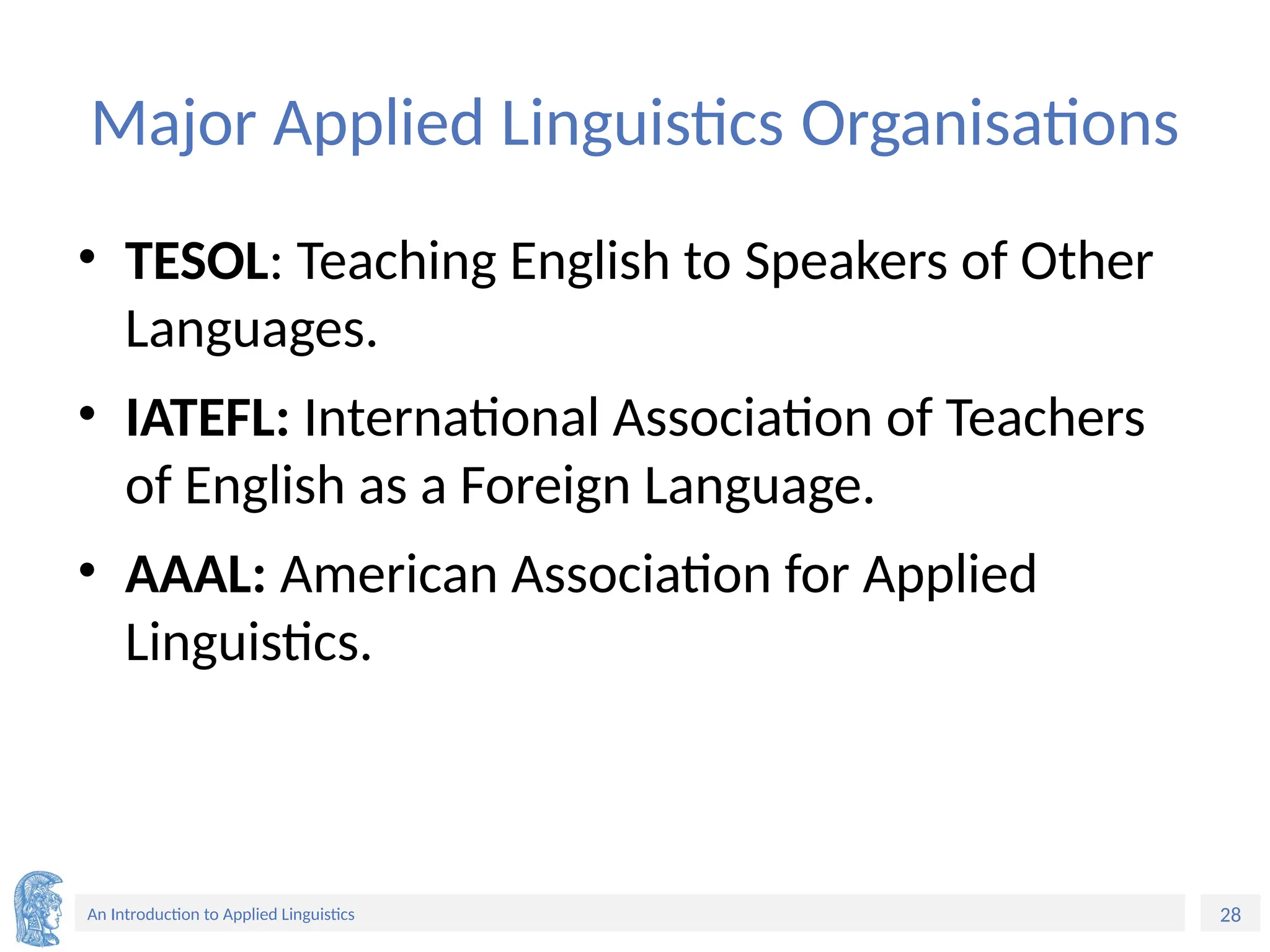 28
An Introduction to Applied Linguistics
Major Applied Linguistics Organisations
• TESOL: Teaching English to Speakers of Other
Languages.
• IATEFL: International Association of Teachers
of English as a Foreign Language.
• AAAL: American Association for Applied
Linguistics.
 