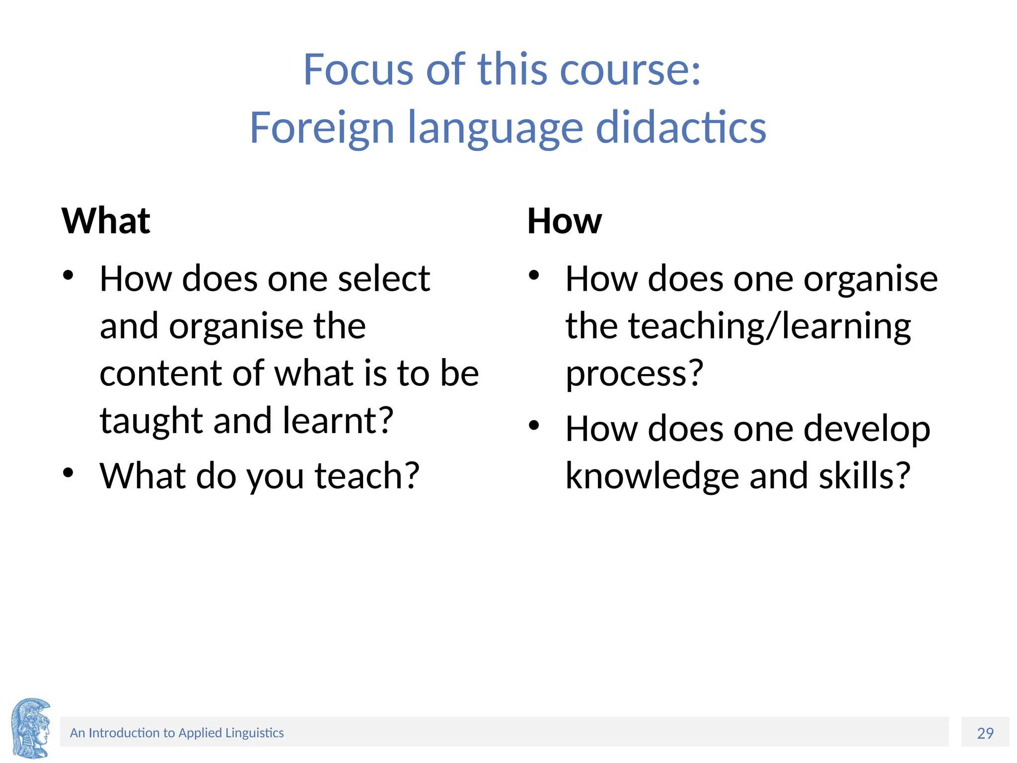 29
An Introduction to Applied Linguistics
Focus of this course:
Foreign language didactics
What
• How does one select
and organise the
content of what is to be
taught and learnt?
• What do you teach?
How
• How does one organise
the teaching/learning
process?
• How does one develop
knowledge and skills?
 