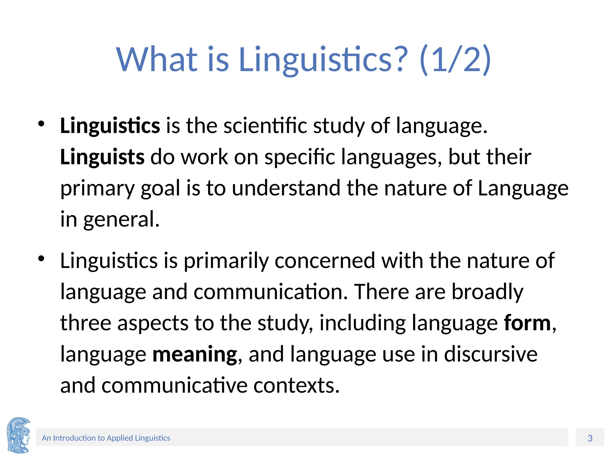 3
An Introduction to Applied Linguistics
What is Linguistics? (1/2)
• Linguistics is the scientific study of language.
Linguists do work on specific languages, but their
primary goal is to understand the nature of Language
in general.
• Linguistics is primarily concerned with the nature of
language and communication. There are broadly
three aspects to the study, including language form,
language meaning, and language use in discursive
and communicative contexts.
 