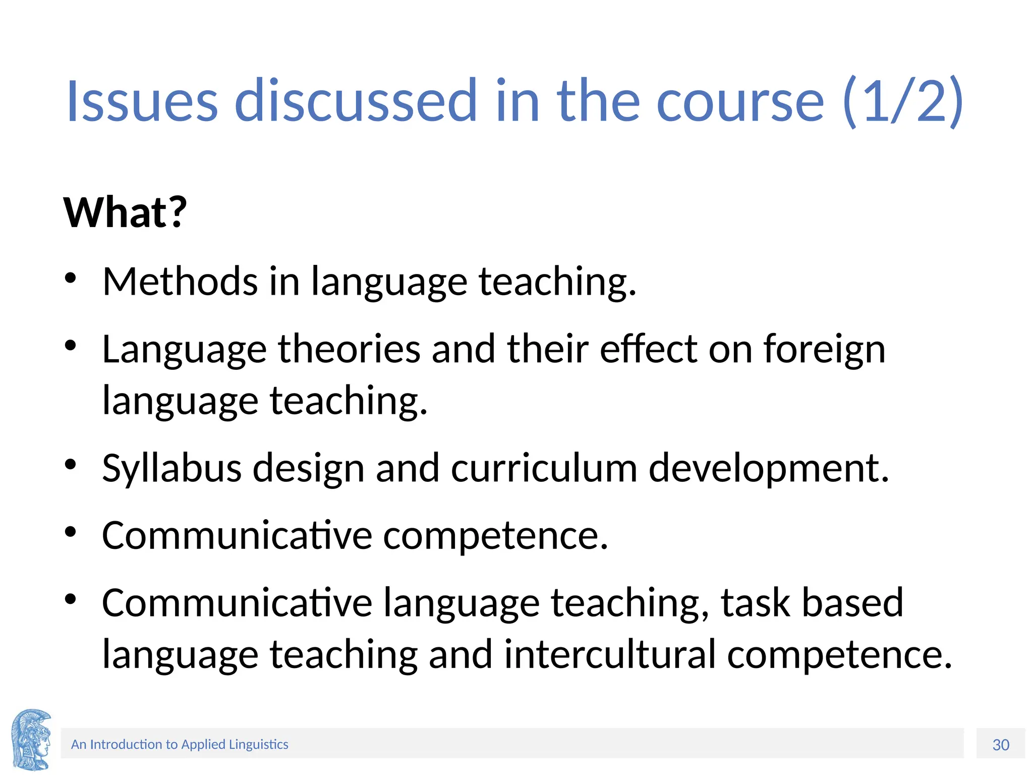 30
An Introduction to Applied Linguistics
Issues discussed in the course (1/2)
What?
• Methods in language teaching.
• Language theories and their effect on foreign
language teaching.
• Syllabus design and curriculum development.
• Communicative competence.
• Communicative language teaching, task based
language teaching and intercultural competence.
 