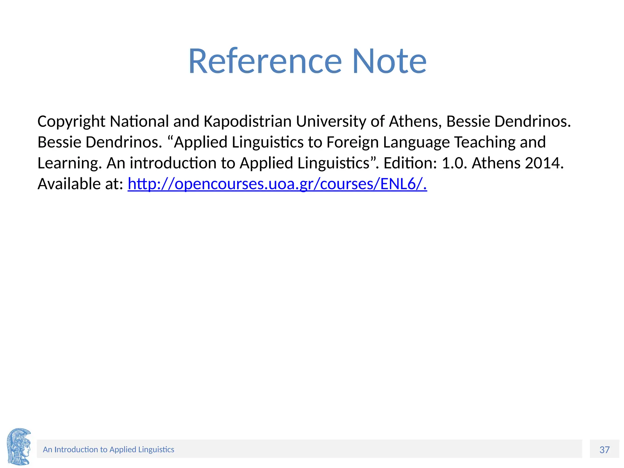 37
An Introduction to Applied Linguistics
Reference Note
Copyright National and Kapodistrian University of Athens, Bessie Dendrinos.
Bessie Dendrinos. “Applied Linguistics to Foreign Language Teaching and
Learning. An introduction to Applied Linguistics”. Edition: 1.0. Athens 2014.
Available at: http://opencourses.uoa.gr/courses/ENL6/.
 