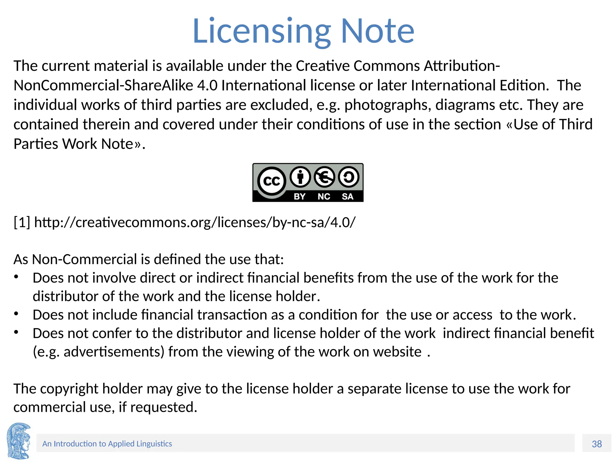 38
An Introduction to Applied Linguistics
Licensing Note
The current material is available under the Creative Commons Attribution-
NonCommercial-ShareAlike 4.0 International license or later International Edition. The
individual works of third parties are excluded, e.g. photographs, diagrams etc. They are
contained therein and covered under their conditions of use in the section «Use of Third
Parties Work Note».
[1] http://creativecommons.org/licenses/by-nc-sa/4.0/
As Non-Commercial is defined the use that:
• Does not involve direct or indirect financial benefits from the use of the work for the
distributor of the work and the license holder.
• Does not include financial transaction as a condition for the use or access to the work.
• Does not confer to the distributor and license holder of the work indirect financial benefit
(e.g. advertisements) from the viewing of the work on website .
The copyright holder may give to the license holder a separate license to use the work for
commercial use, if requested.
 