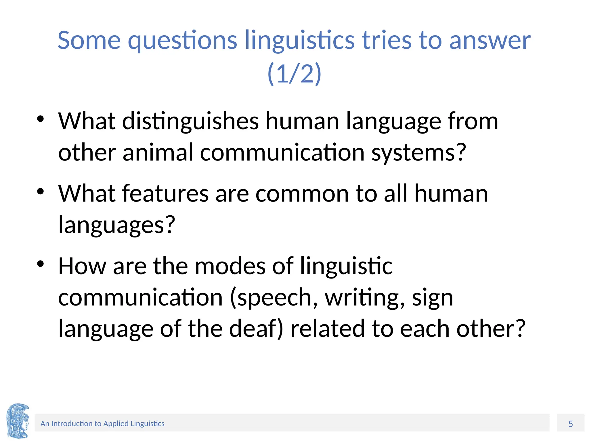 5
An Introduction to Applied Linguistics
Some questions linguistics tries to answer
(1/2)
• What distinguishes human language from
other animal communication systems?
• What features are common to all human
languages?
• How are the modes of linguistic
communication (speech, writing, sign
language of the deaf) related to each other?
 