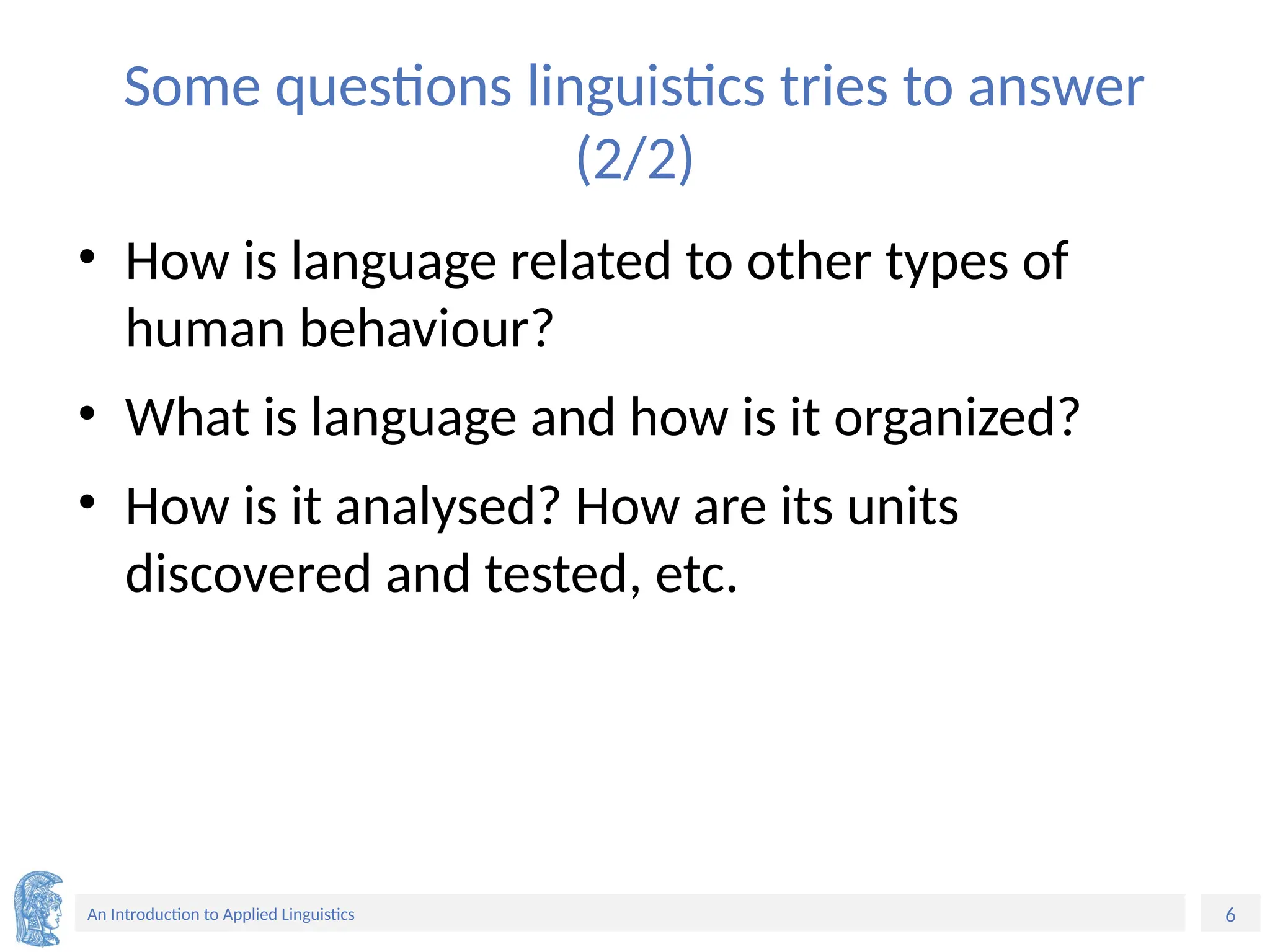6
An Introduction to Applied Linguistics
Some questions linguistics tries to answer
(2/2)
• How is language related to other types of
human behaviour?
• What is language and how is it organized?
• How is it analysed? How are its units
discovered and tested, etc.
 