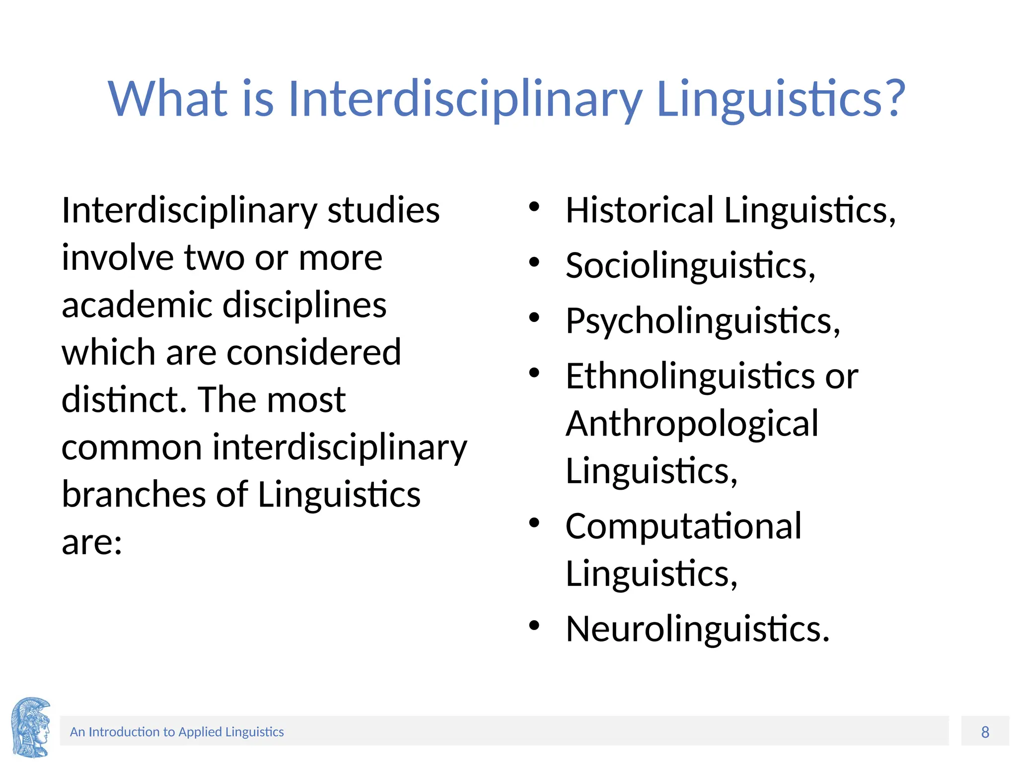 8
An Introduction to Applied Linguistics
What is Interdisciplinary Linguistics?
Interdisciplinary studies
involve two or more
academic disciplines
which are considered
distinct. The most
common interdisciplinary
branches of Linguistics
are:
• Historical Linguistics,
• Sociolinguistics,
• Psycholinguistics,
• Ethnolinguistics or
Anthropological
Linguistics,
• Computational
Linguistics,
• Neurolinguistics.
 