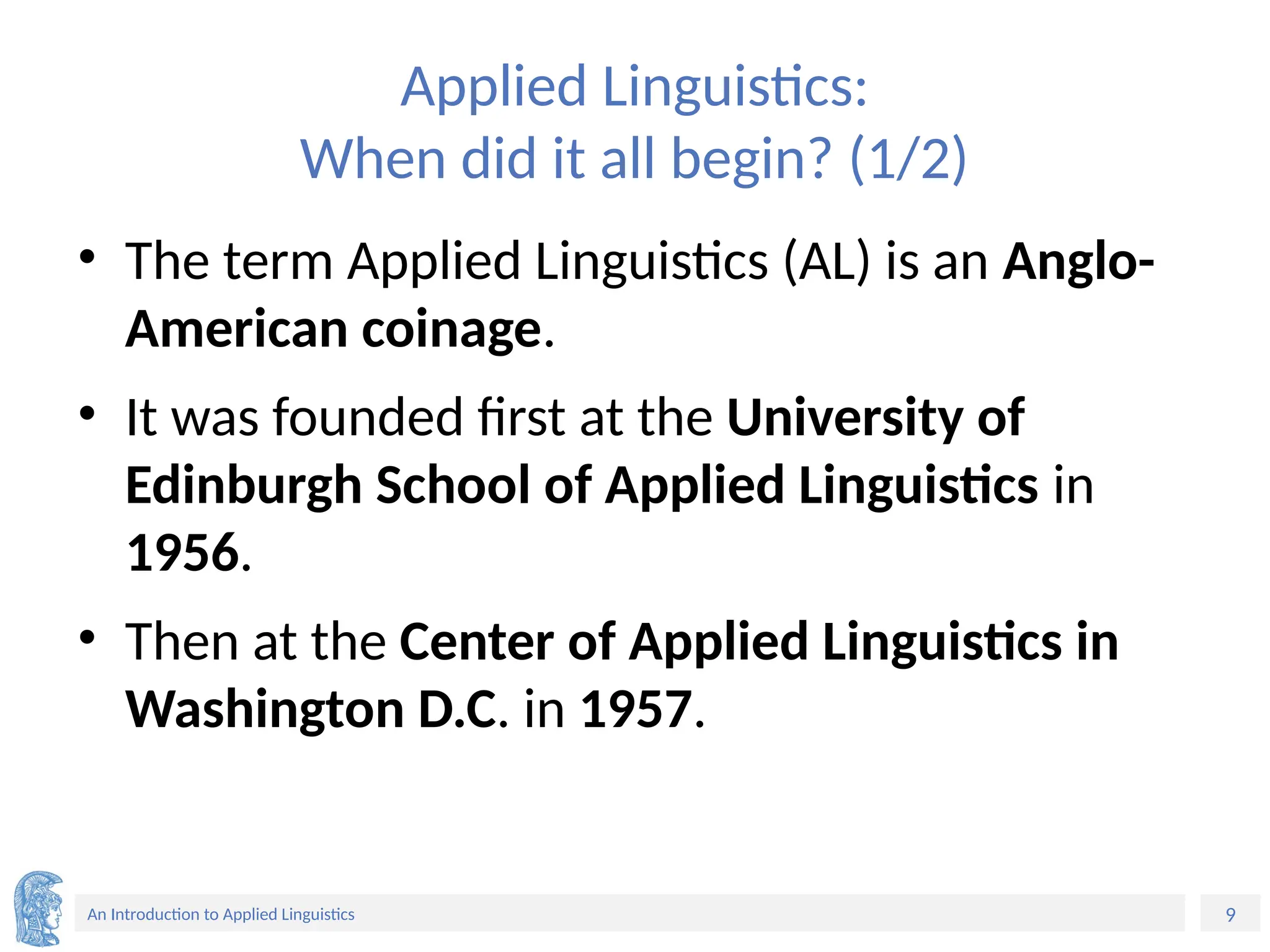 9
An Introduction to Applied Linguistics
Applied Linguistics:
When did it all begin? (1/2)
• The term Applied Linguistics (AL) is an Anglo-
American coinage.
• It was founded first at the University of
Edinburgh School of Applied Linguistics in
1956.
• Then at the Center of Applied Linguistics in
Washington D.C. in 1957.
 