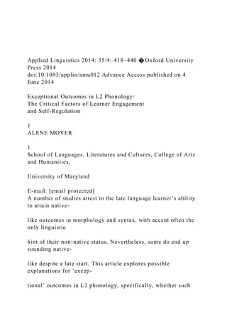 Applied Linguistics 2014: 35/4: 418–440 � Oxford University
Press 2014
doi:10.1093/applin/amu012 Advance Access published on 4
June 2014
Exceptional Outcomes in L2 Phonology:
The Critical Factors of Learner Engagement
and Self-Regulation
1
ALENE MOYER
1
School of Languages, Literatures and Cultures, College of Arts
and Humanities,
University of Maryland
E-mail: [email protected]
A number of studies attest to the late language learner’s ability
to attain native-
like outcomes in morphology and syntax, with accent often the
only linguistic
hint of their non-native status. Nevertheless, some do end up
sounding native-
like despite a late start. This article explores possible
explanations for ’excep-
tional’ outcomes in L2 phonology, specifically, whether such
 