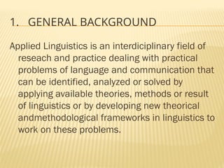 1. GENERAL BACKGROUND
Applied Linguistics is an interdiciplinary field of
reseach and practice dealing with practical
problems of language and communication that
can be identified, analyzed or solved by
applying available theories, methods or result
of linguistics or by developing new theorical
andmethodological frameworks in linguistics to
work on these problems.
 