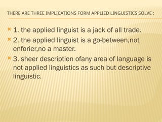 THERE ARE THREE IMPLICATIONS FORM APPLIED LINGUISTICS SOLVE :
 1. the applied linguist is a jack of all trade.
 2. the applied linguist is a go-between,not
enforier,no a master.
 3. sheer description ofany area of language is
not applied linguistics as such but descriptive
linguistic.
 
