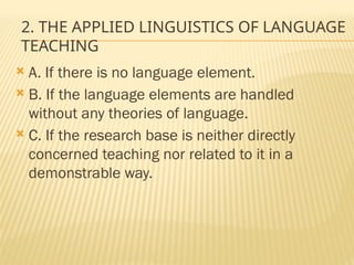 2. THE APPLIED LINGUISTICS OF LANGUAGE
TEACHING
 A. If there is no language element.
 B. If the language elements are handled
without any theories of language.
 C. If the research base is neither directly
concerned teaching nor related to it in a
demonstrable way.
 