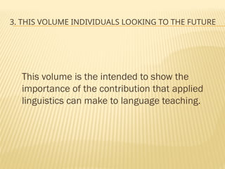 3. THIS VOLUME INDIVIDUALS LOOKING TO THE FUTURE
This volume is the intended to show the
importance of the contribution that applied
linguistics can make to language teaching.
 