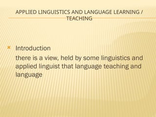 APPLIED LINGUISTICS AND LANGUAGE LEARNING /
TEACHING
 Introduction
there is a view, held by some linguistics and
applied linguist that language teaching and
language
 