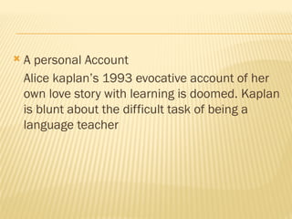  A personal Account
Alice kaplan’s 1993 evocative account of her
own love story with learning is doomed. Kaplan
is blunt about the difficult task of being a
language teacher
 