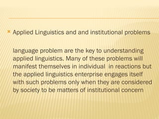  Applied Linguistics and and institutional problems
language problem are the key to understanding
applied linguistics. Many of these problems will
manifest themselves in individual in reactions but
the applied linguistics enterprise engages itself
with such problems only when they are considered
by society to be matters of institutional concern
 
