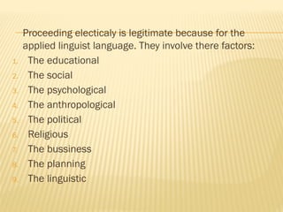 Proceeding electicaly is legitimate because for the
applied linguist language. They involve there factors:
1. The educational
2. The social
3. The psychological
4. The anthropological
5. The political
6. Religious
7. The bussiness
8. The planning
9. The linguistic
 