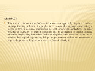 ABSTRACT
 This sentence discusses how fundamental sciences are applied by linguists to address
language teaching problems. It highlights three reasons why language learners study a
second or foreign language, emphasizing the need for practical application. The paper
provides an overview of applied linguistics and its connection to second language
education, emphasizing the need for further investigation in the education system. It also
mentions how applied linguists help bridge the gap between teachers and researchers to
improve language teaching methods based on theoretical insights.
 