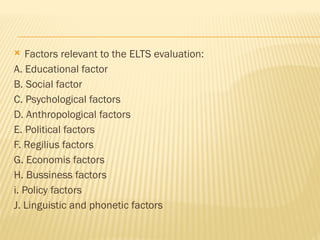  Factors relevant to the ELTS evaluation:
A. Educational factor
B. Social factor
C. Psychological factors
D. Anthropological factors
E. Political factors
F. Regilius factors
G. Economis factors
H. Bussiness factors
i. Policy factors
J. Linguistic and phonetic factors
 