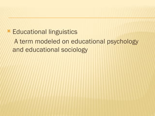  Educational linguistics
A term modeled on educational psychology
and educational sociology
 