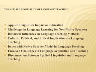 THE APPLIED LINGUISTICS OF LANGUAGE TEACHING
 Applied Linguistics Impact on Education
 Challenges in Language Learning for Non-Native Speakers
 Historical Influences on Language Teaching Methods
 Cultural, Political, and Ethical Implications in Language
Teaching
 Issues with Native Speaker Model in Language Teaching
 Unsolved Challenges in Language Acquisition and Teaching
 Disconnection Between Applied Linguistics and Language
Teaching
 