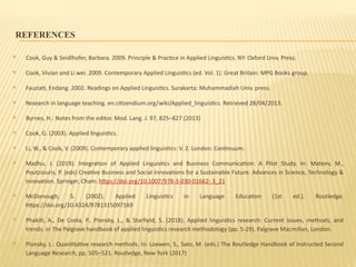 REFERENCES
 Cook, Guy & Seidlhofer, Barbara. 2009. Principle & Practice in Applied Linguistics. NY: Oxford Univ. Press.
 Cook, Vivian and Li wei. 2009. Contemporary Applied Linguistics (ed. Vol. 1). Great Britain: MPG Books group.
 Fauziati, Endang. 2002. Readings on Applied Linguistics. Surakarta: Muhammadiah Univ. press.
 Research in language teaching. en.citizendium.org/wiki/Applied_linguistics. Retrieved 28/04/2013.
 Byrnes, H.: Notes from the editor. Mod. Lang. J. 97, 825–827 (2013)
 Cook, G. (2003). Applied linguistics.
 Li, W., & Cook, V. (2009). Contemporary applied linguistics: V. 2. London: Continuum.
 Madhu, J. (2019). Integration of Applied Linguistics and Business Communication: A Pilot Study. In: Mateev, M.,
Poutziouris, P. (eds) Creative Business and Social Innovations for a Sustainable Future. Advances in Science, Technology &
Innovation. Springer, Cham. https://doi.org/10.1007/978-3-030-01662- 3_21
 McDonough, S. (2002). Applied Linguistics in Language Education (1st ed.). Routledge.
https://doi.org/10.4324/9781315097169
 Phakiti, A., De Costa, P., Plonsky, L., & Starfield, S. (2018). Applied linguistics research: Current issues, methods, and
trends. In The Palgrave handbook of applied linguistics research methodology (pp. 5-29). Palgrave Macmillan, London.
 Plonsky, L.: Quantitative research methods. In: Loewen, S., Sato, M. (eds.) The Routledge Handbook of Instructed Second
Language Research, pp. 505–521. Routledge, New York (2017)
 