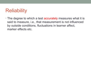 Reliability
• The degree to which a test accurately measures what it is
said to measure, i.e., that measurement is not influenced
by outside conditions, fluctuations in learner affect,
marker effects etc.
 