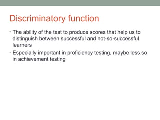 Discriminatory function
• The ability of the test to produce scores that help us to
distinguish between successful and not-so-successful
learners
• Especially important in proficiency testing, maybe less so
in achievement testing
 