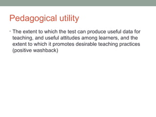 Pedagogical utility
• The extent to which the test can produce useful data for
teaching, and useful attitudes among learners, and the
extent to which it promotes desirable teaching practices
(positive washback)
 