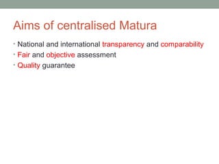 Aims of centralised Matura
• National and international transparency and comparability
• Fair and objective assessment
• Quality guarantee
 