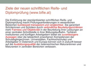 18
Ziele der neuen schriftlichen Reife- und
Diplomprüfung (www.bifie.at)
Die Einführung der standardisierten schriftlichen Reife- und
Diplomprüfung macht Prüfungsanforderungen in wesentlichen
Bereichen bundesweit transparent und vergleichbar. Sie garantiert
Schülerinnen und Schülern durch verbindliche Beurteilungsrichtlinien
mehr Fairness und Objektivität in der Beurteilung ihrer Leistungen an
einer zentralen Schnittstelle in ihrer Bildungslaufbahn. Tertiären
Institutionen und künftigen Arbeitgebern bietet sie zuverlässigere
Aussagen über die tatsächlich erworbenen Kompetenzen der
Schulabgänger/innen. Universitäten, Fachhochschulen und
Arbeitgeber in Österreich und Europa können sich in Zukunft besser
auf die Ausbildungsqualität der österreichischen Maturantinnen und
Maturanten in zentralen Bereichen verlassen.
 