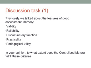 Discussion task (1)
Previously we talked about the features of good
assessment, namely:
•Validity
•Reliability
•Discriminatory function
•Practicality
•Pedagogical utility
In your opinion, to what extent does the Centralised Matura
fulfill these criteria?
 