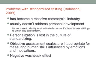 Problems with standardized testing (Robinson,
2009)
has become a massive commercial industry
usually doesn’t address personal development
It’s not there to identify what individuals can do. It’s there to look at things
to which they can conform.
Personalization is lost in the culture of
standardizing.
Objective assessment scales are inappropriate for
measuring human skills influenced by emotions
and motivations.
Negative washback effect
 