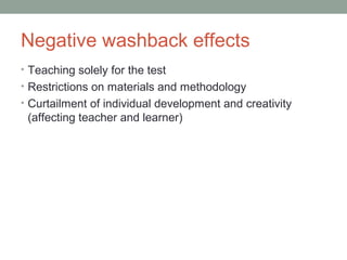 Negative washback effects
• Teaching solely for the test
• Restrictions on materials and methodology
• Curtailment of individual development and creativity
(affecting teacher and learner)
 