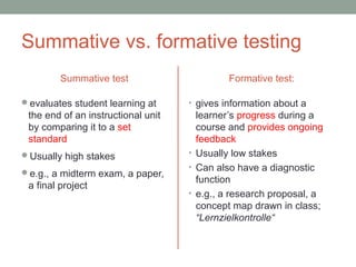 Summative vs. formative testing
Summative test
evaluates student learning at
the end of an instructional unit
by comparing it to a set
standard
Usually high stakes
e.g., a midterm exam, a paper,
a final project
Formative test:
• gives information about a
learner’s progress during a
course and provides ongoing
feedback
• Usually low stakes
• Can also have a diagnostic
function
• e.g., a research proposal, a
concept map drawn in class;
“Lernzielkontrolle“
 